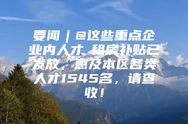 要闻︱@这些重点企业内人才→租房补贴已发放，惠及本区各类人才1545名，请查收！