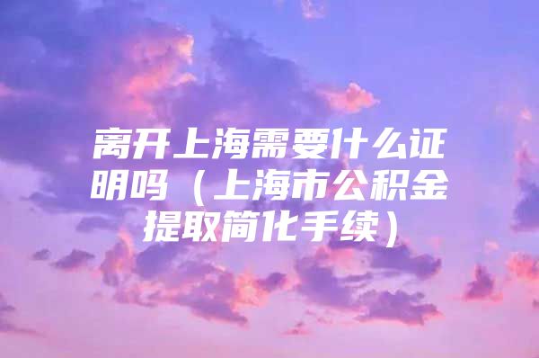 离开上海需要什么证明吗（上海市公积金提取简化手续）