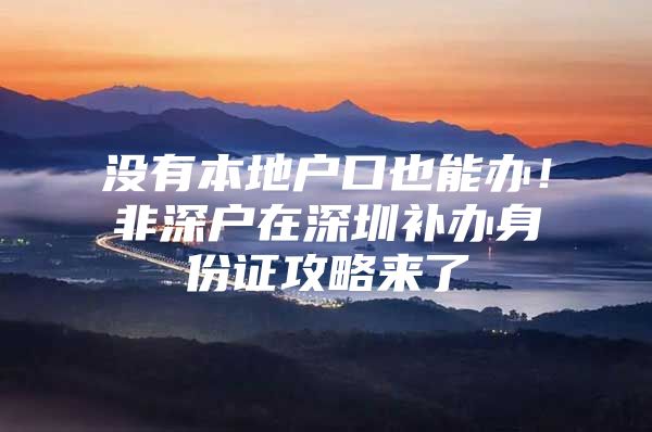 没有本地户口也能办！非深户在深圳补办身份证攻略来了