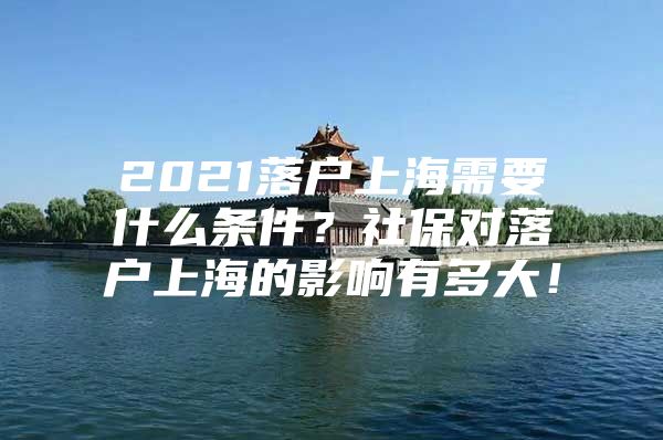 2021落户上海需要什么条件？社保对落户上海的影响有多大！