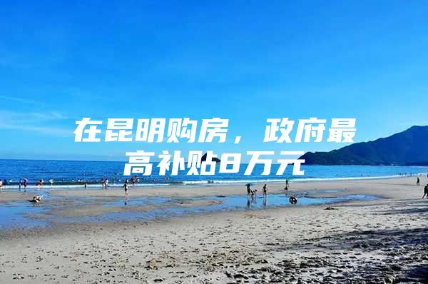 在昆明购房，政府最高补贴8万元