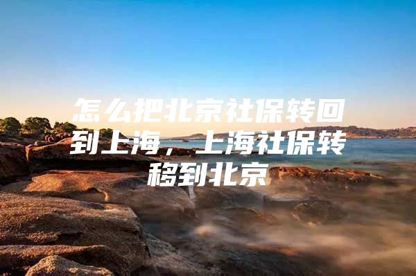 怎么把北京社保转回到上海，上海社保转移到北京