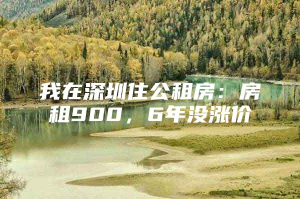 我在深圳住公租房：房租900，6年没涨价