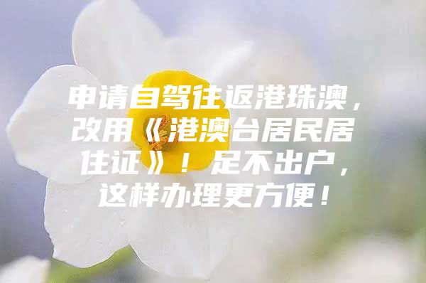 申请自驾往返港珠澳，改用《港澳台居民居住证》！足不出户，这样办理更方便！