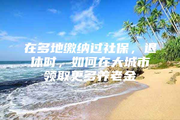 在多地缴纳过社保，退休时，如何在大城市领取更多养老金