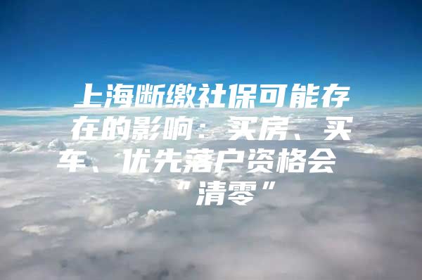 上海断缴社保可能存在的影响：买房、买车、优先落户资格会“清零”