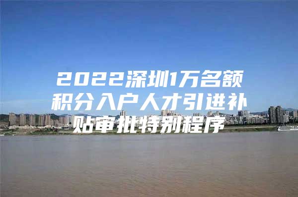 2022深圳1万名额积分入户人才引进补贴审批特别程序