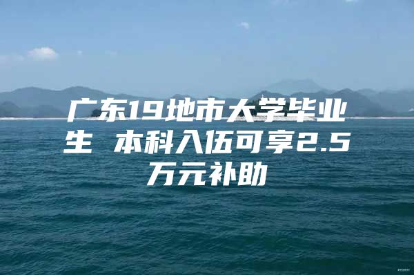 广东19地市大学毕业生 本科入伍可享2.5万元补助
