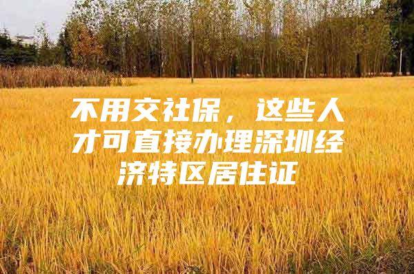 不用交社保，这些人才可直接办理深圳经济特区居住证