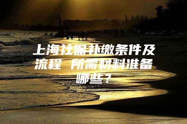 上海社保补缴条件及流程 所需材料准备哪些？