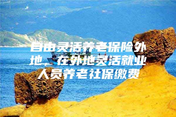 自由灵活养老保险外地，在外地灵活就业人员养老社保缴费
