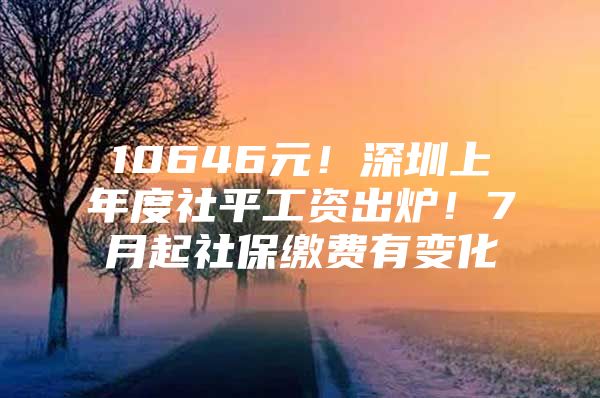 10646元！深圳上年度社平工资出炉！7月起社保缴费有变化