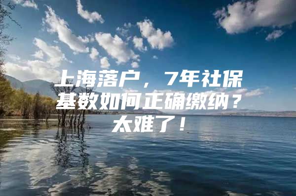 上海落户，7年社保基数如何正确缴纳？太难了！