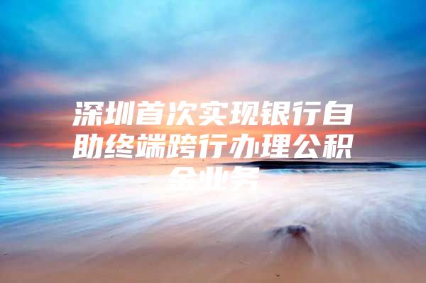 深圳首次实现银行自助终端跨行办理公积金业务