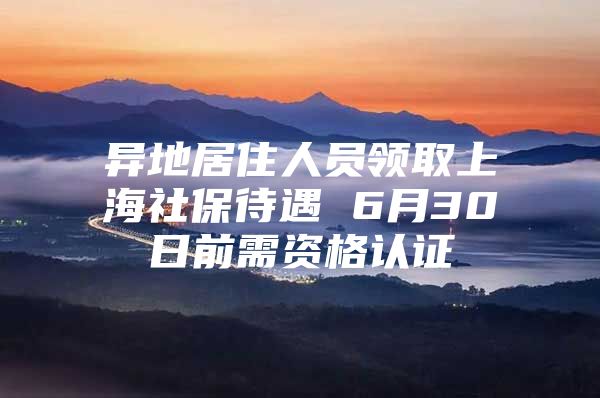 异地居住人员领取上海社保待遇 6月30日前需资格认证