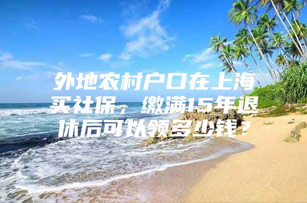 外地农村户口在上海买社保，缴满15年退休后可以领多少钱？