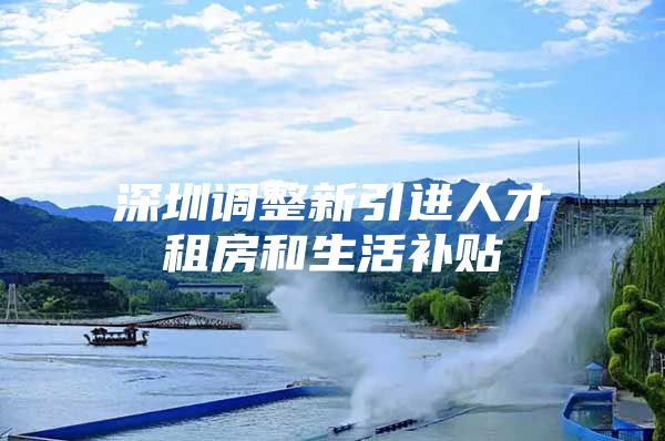 深圳调整新引进人才租房和生活补贴
