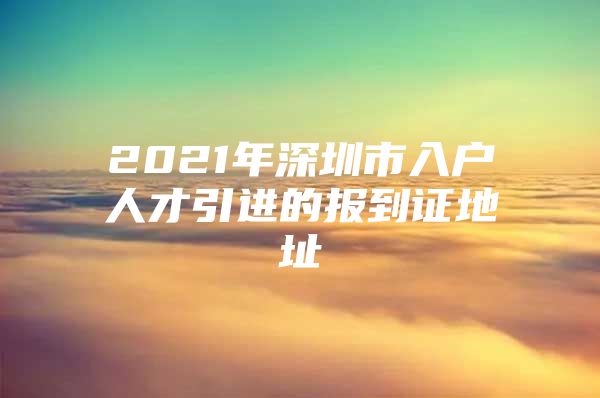 2021年深圳市入户人才引进的报到证地址