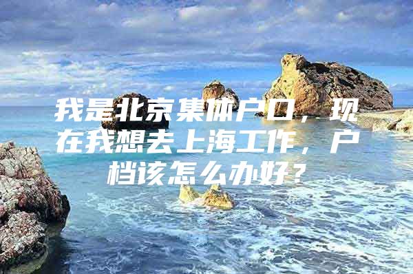 我是北京集体户口，现在我想去上海工作，户档该怎么办好？