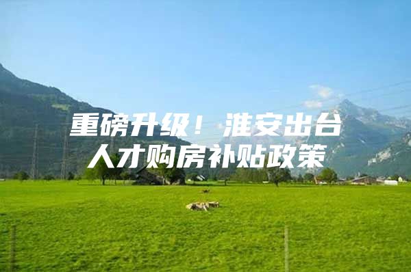 重磅升级！淮安出台人才购房补贴政策