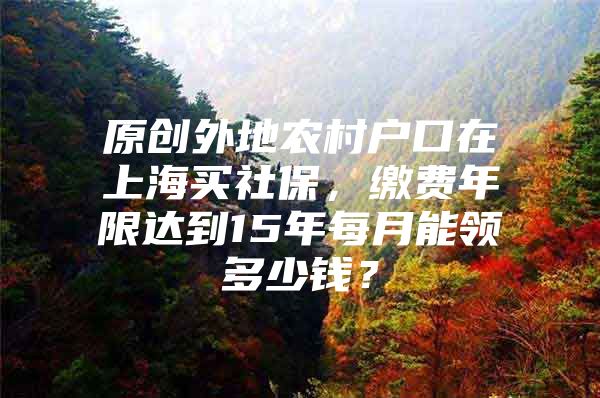 原创外地农村户口在上海买社保，缴费年限达到15年每月能领多少钱？
