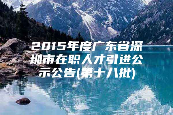 2015年度广东省深圳市在职人才引进公示公告(第十八批)