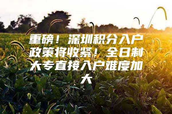 重磅！深圳积分入户政策将收紧！全日制大专直接入户难度加大