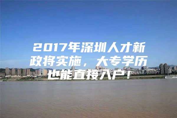 2017年深圳人才新政将实施，大专学历也能直接入户！