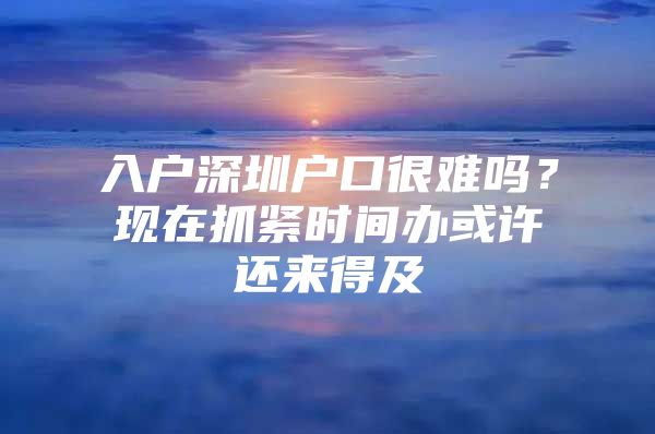入户深圳户口很难吗？现在抓紧时间办或许还来得及