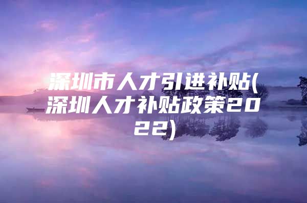 深圳市人才引进补贴(深圳人才补贴政策2022)