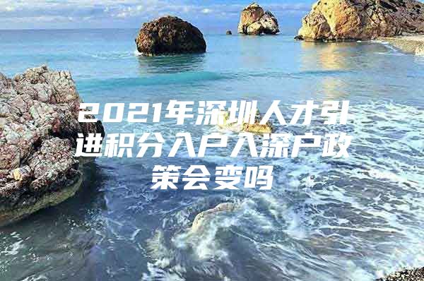 2021年深圳人才引进积分入户入深户政策会变吗
