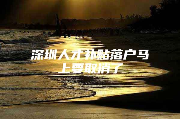 深圳人才补贴落户马上要取消了